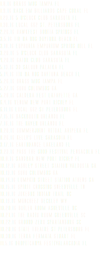 1.8.16 BRASS MUG Tampa FL 1.9.16 Rack em Billiards Cape Coral FL 1.23.16 5 O’clock CLUB Sarasota FL 1.30.16 LOCAL 662 St. Petersburg FL 2.26.16 HAWKFEST BONITA SPRINGS FL 3.5.16 Tir Na Nog Daytona beach FL 3.18.16 EUPHORIA EMPORIUM SPRING HILL FL 3.20.16 5 O’CLOCK CLUB SARASOTA FL 4.20.16 GATOR CLUB SARASOTA FL 5.13.16 3D SALOON PALATKA FL 5.14.16 TIR NA NOG DAYTONA BEACH FL 5.26.16 BRASS MUG TAMPA FL 5.27.16 SOHO COLUMBUS GA 5.28.16 CALDERA FEST LAFAYETTE GA 6.4.16 VENOM NEW PORT RICHEY FL 6.11.16 LOCAL 662 ST PETERSBURG FL 7.15.16 BACKBOOTH ORLANDO FL 7.16.16 THE HAVEN ORLANDO FL 8.20.16 SUMMERJOINT RITUAL ARIPEKA FL 8.26.16 KELLY’S LIVE SARASOTA FL 9.17.16 EARTHDANCE LAKELAND FL 9.23.16 PASS THE GOOD FESTIVAL PENSACOLA FL 10.8.16 SANDBAR NEW PORT RICHEY FL 10.12.16 ASHLEY STREET STATION VALDOSTA GA 10.13.16 SOHO COLUMBUS GA 10.14.16 LUMPKIN STREET STATION ATHENS GA 10.15.16 SPIRIT CROSSING SNEEDVILLE TN 10.18.16 JUKEBOX INDIAN TRAIL NC 10.19.16 MUNCHEEZ BECKLEY WV 10.20.16 BOILER ROOM ASHEVILLE NC 10.21.16 THE RADIO ROOM GREENVILLE SC 10.22.16 GROUND ZERO SPARTANBURG SC 10.28.16 STATE THEATRE ST PETERSBURG FL 10.30.16 TERRA FERMATA STUART FL 11.5.16 DROPITCANYA FESTIVALarcadia fl